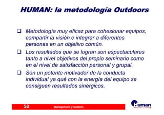 Management y Gestión58
HUMAN: laHUMAN: la metodologmetodologííaa OutdoorsOutdoors
Metodología muy eficaz para cohesionar equipos,
compartir la visión e integrar a diferentes
personas en un objetivo común.
Los resultados que se logran son espectaculares
tanto a nivel objetivos del propio seminario como
en el nivel de satisfacción personal y grupal.
Son un potente motivador de la conducta
individual ya qué con la energía del equipo se
consiguen resultados sinérgicos.
 
