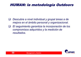 Management y Gestión59
HUMAN: laHUMAN: la metodologmetodologííaa OutdoorsOutdoors
Descubre a nivel individual y grupal áreas a de
mejora en el ámbito personal y organizacional.
El seguimiento garantiza la incorporación de los
compromisos adquiridos y la medición de
resultados.
 