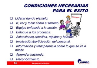Management y Gestión66
CONDICIONES NECESARIASCONDICIONES NECESARIAS
PARA EL EXITOPARA EL EXITO
Liderar dando ejemplo.
Ir, ver y tocar sobre el terreno.
Equipo enfocado a la acción.
Enfoque a los procesos.
Actuaciones sencillas, rápidas y baratas.
Implicación/participación del personal.
Información y transparencia sobre lo que se va a
hacer.
Aprender haciendo.
Reconocimiento.
 