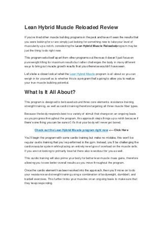 Lean Hybrid Muscle Reloaded Review
If you’ve tried other muscle building programs in the past and haven’t seen the results that
you were looking for or are simply just looking for something new to take your level of
muscularity up a notch, considering the Lean Hybrid Muscle Reloadedprogram may be
just the thing to do right now.
This program sets itself apart from other programs out there as it doesn’t just focus on
pure weight lifting for maximum results but rather challenges the body in many different
ways to bring out muscle growth results that you otherwise wouldn’t have seen.
Let’s take a closer look at what the Lean Hybrid Muscle program is all about so you can
weigh in for yourself as to whether this is a program that’s going to allow you to realize
your true muscle building potential.
What Is It All About?
This program is designed to be based around three core elements: resistance training,
strength training, as well as cardio training therefore targeting all three muscle fiber types.
Because the body responds best to a variety of stimuli that change on an ongoing basis
as you progress throughout the program, this approach steps things up a notch because if
there’s one thing you can be sure of, it’s that your body will never get bored.
Check out the Lean Hybrid Muscle program right now <— Click Here
You’ll begin the program with some cardio training but make no mistake, this won’t be
regular cardio training that you’ve performed in the gym. Instead, you’ll be challenging the
cardiovascular system while placing an entirely new type of overload on the muscle cells.
If you are not looking to primarily lose fat there also is workout for you as well.
This cardio training will also prime your body for better lean muscle mass gains, therefore
allowing you to see better overall results as you move throughout the program.
Once the cardio element has been worked into the approach, then you’ll move on to do
your resistance and strength training using a combination of bodyweight, dumbbell, and
barbell exercises. This further tricks your muscles on an ongoing basis to make sure that
they keep responding.
 