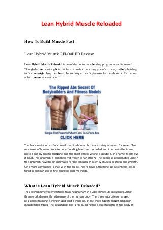 Lean Hybrid Muscle Reloaded

How To Build Muscle Fast

Lean Hybrid Muscle RELOADED Review

Lean Hybrid Muscle Reloaded is one of the best muscle building programs ever discovered.
Though the common insight is that there is no short cut to any type of success, and body building
isn’t an overnight thing to achieve; this technique doesn’t give muscles in a short cut. It’s the one
which consumes lesser time.




The basic metabolism functionalities of a human body are being analyzed for years. The
response of human body to body building has been recorded and the best effects are
picked one by one to combine and the most effective one is created. The name itself says
it loud. This program is completely different than others. The exercise set included under
this program have been optimized for best muscular activity, muscular stress and growth.
One more advantage is that with the guidelines followed, the fitness seeker feels lesser
tired in comparison to the conventional methods.




What is Lean Hybrid Muscle Reloaded?
This extremely effective fitness training program includes three sub categories. All of
them work deep within the core of the human body. The three sub categories are:
resistance training, strength and cardio training. These three target almost all major
muscle fiber types. The resistance one is for building the basic strength of the body. It
 