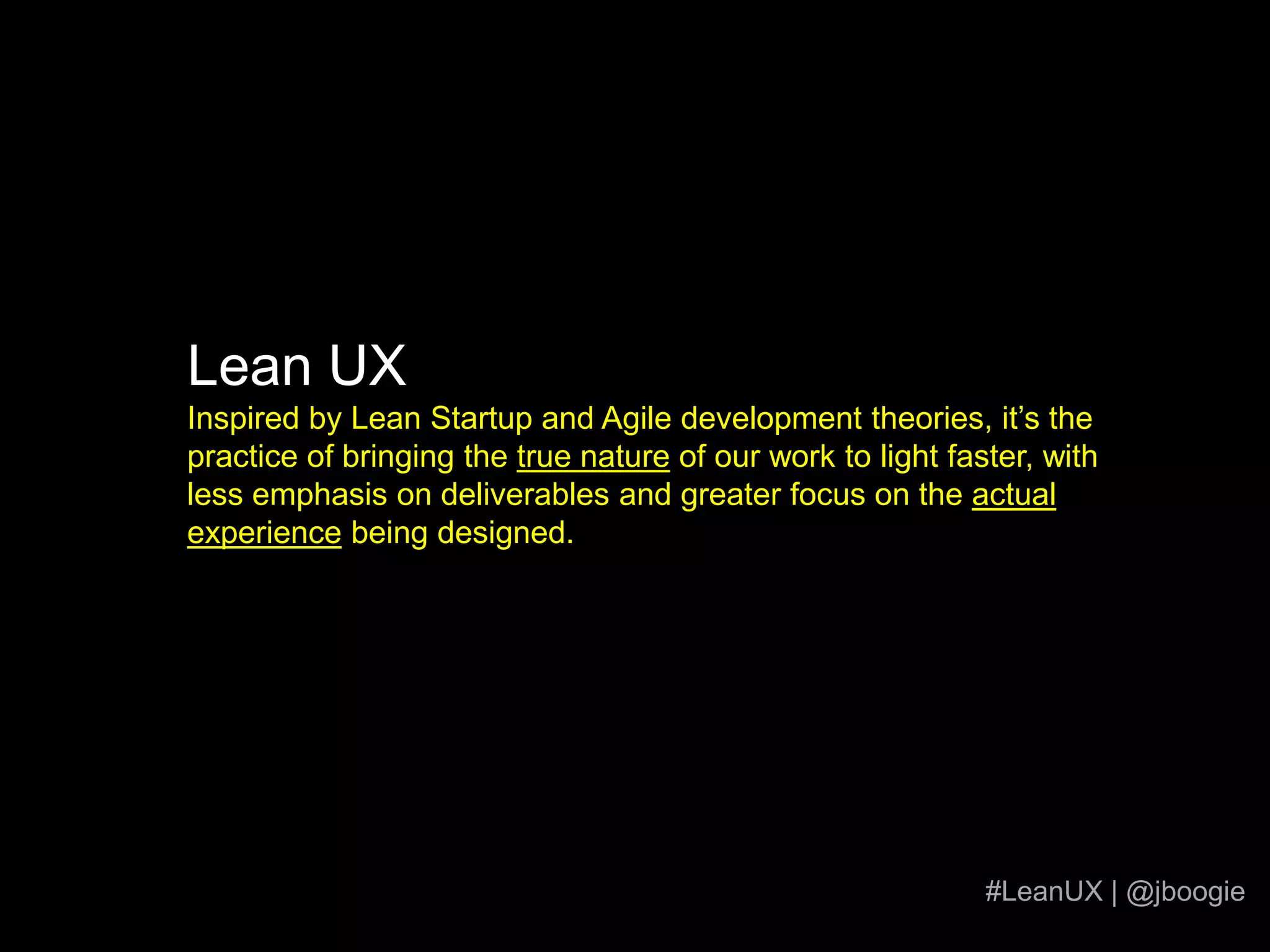 Lean UXInspired by Lean Startup and Agile development theories, it’s the practice of bringing the true nature of our work to light faster, with less emphasis on deliverables and greater focus on the actual experience being designed.#LeanUX | @jboogie