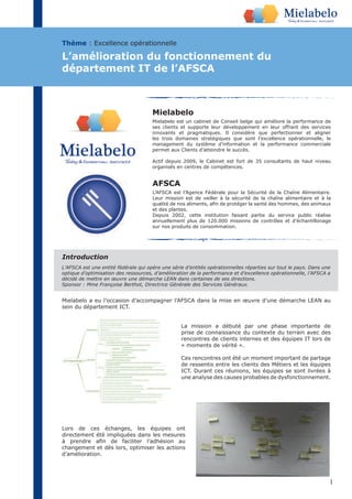 1
Mielabelo
Mielabelo est un cabinet de Conseil belge qui améliore la performance de
ses clients et supporte leur développement en leur offrant des services
innovants et pragmatiques. Il considère que perfectionner et aligner
les trois domaines stratégiques que sont l’excellence opérationnelle, le
management du système d’information et la performance commerciale
permet aux Clients d’atteindre le succès.
Actif depuis 2009, le Cabinet est fort de 35 consultants de haut niveau
organisés en centres de compétences.
Mielabelo a eu l’occasion d’accompagner l’AFSCA dans la mise en œuvre d’une démarche LEAN au
sein du département ICT.
La mission a débuté par une phase importante de
prise de connaissance du contexte du terrain avec des
rencontres de clients internes et des équipes IT lors de
« moments de vérité ».
Ces rencontres ont été un moment important de partage
de ressentis entre les clients des Métiers et les équipes
ICT. Durant ces réunions, les équipes se sont livrées à
une analyse des causes probables de dysfonctionnement.
Lors de ces échanges, les équipes ont
directement été impliquées dans les mesures
changement et dès lors, optimiser les actions
d’amélioration.
Thème : Excellence opérationnelle
L’amélioration du fonctionnement du
département IT de l’AFSCA
L’AFSCA est une entité fédérale qui opère une série d’entités opérationnelles réparties sur tout le pays. Dans une
optique d’optimisation des ressources, d’amélioration de la performance et d’excellence opérationnelle, l’AFSCA a
décidé de mettre en œuvre une démarche LEAN dans certaines de ses directions.
Sponsor : Mme Françoise Berthot, Directrice Générale des Services Généraux.
Introduction
AFSCA
L’AFSCA est l’Agence Fédérale pour la Sécurité de la Chaîne Alimentaire.
Leur mission est de veiller à la sécurité de la chaîne alimentaire et à la
et des plantes.
Depuis 2002, cette institution faisant partie du service public réalise
annuellement plus de 120.000 missions de contrôles et d’échantillonage
sur nos produits de consommation.
 