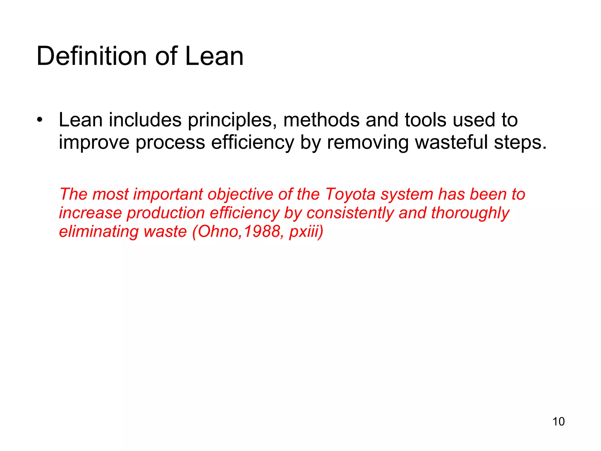 Definition of Lean Lean includes principles, methods and tools used to improve process efficiency by removing wasteful steps. The most important objective of the Toyota system has been to increase production efficiency by consistently and thoroughly eliminating waste (Ohno,1988, pxiii) 