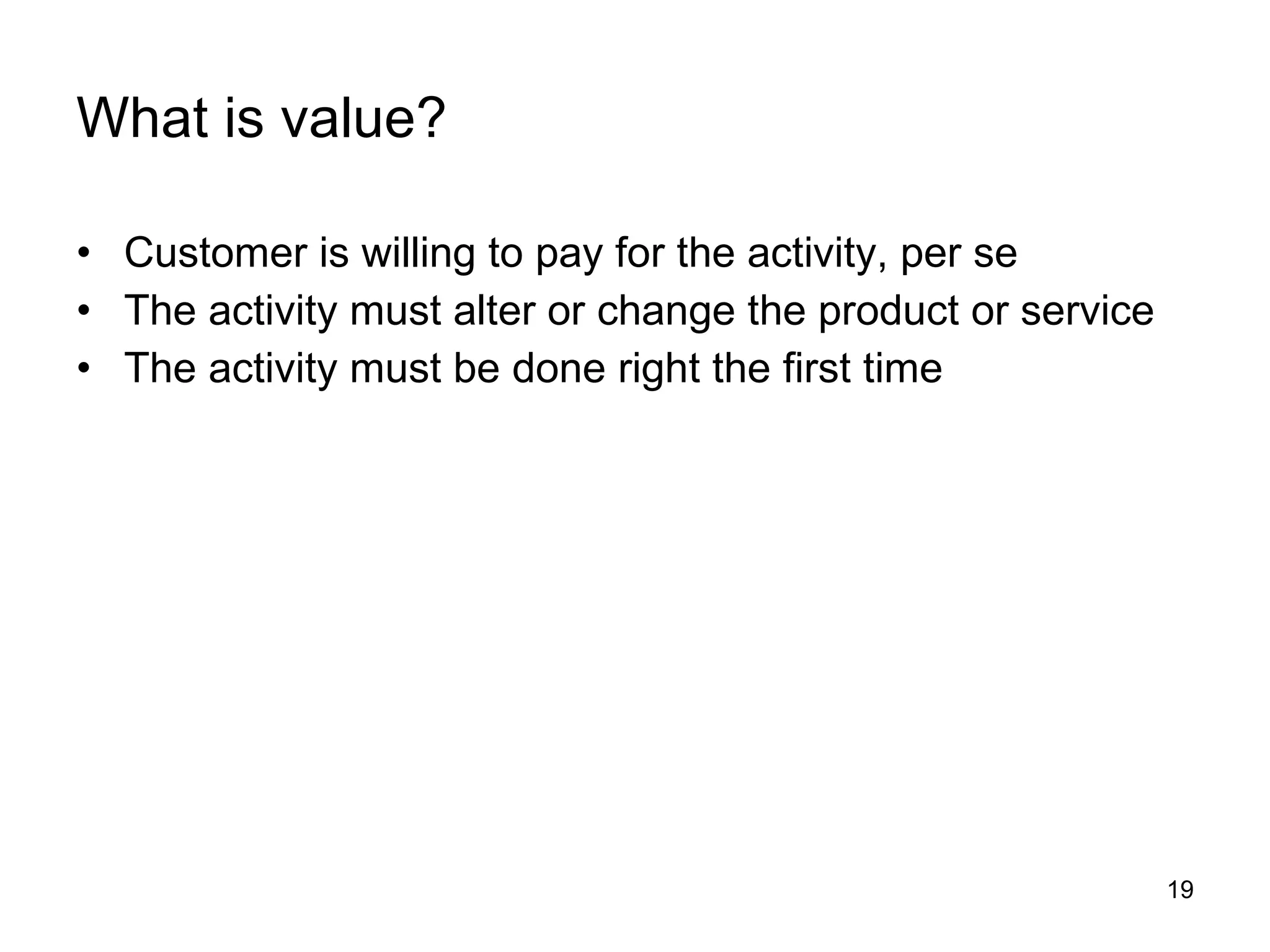 What is value? Customer is willing to pay for the activity, per se The activity must alter or change the product or service The activity must be done right the first time 