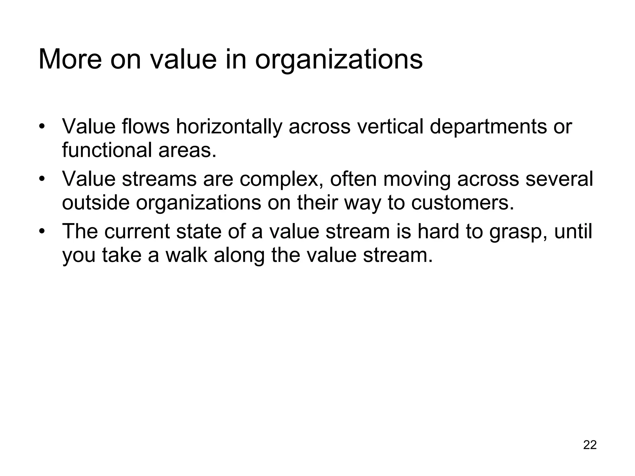 More on value in organizations Value flows horizontally across vertical departments or functional areas. Value streams are complex, often moving across several outside organizations on their way to customers. The current state of a value stream is hard to grasp, until you take a walk along the value stream. 