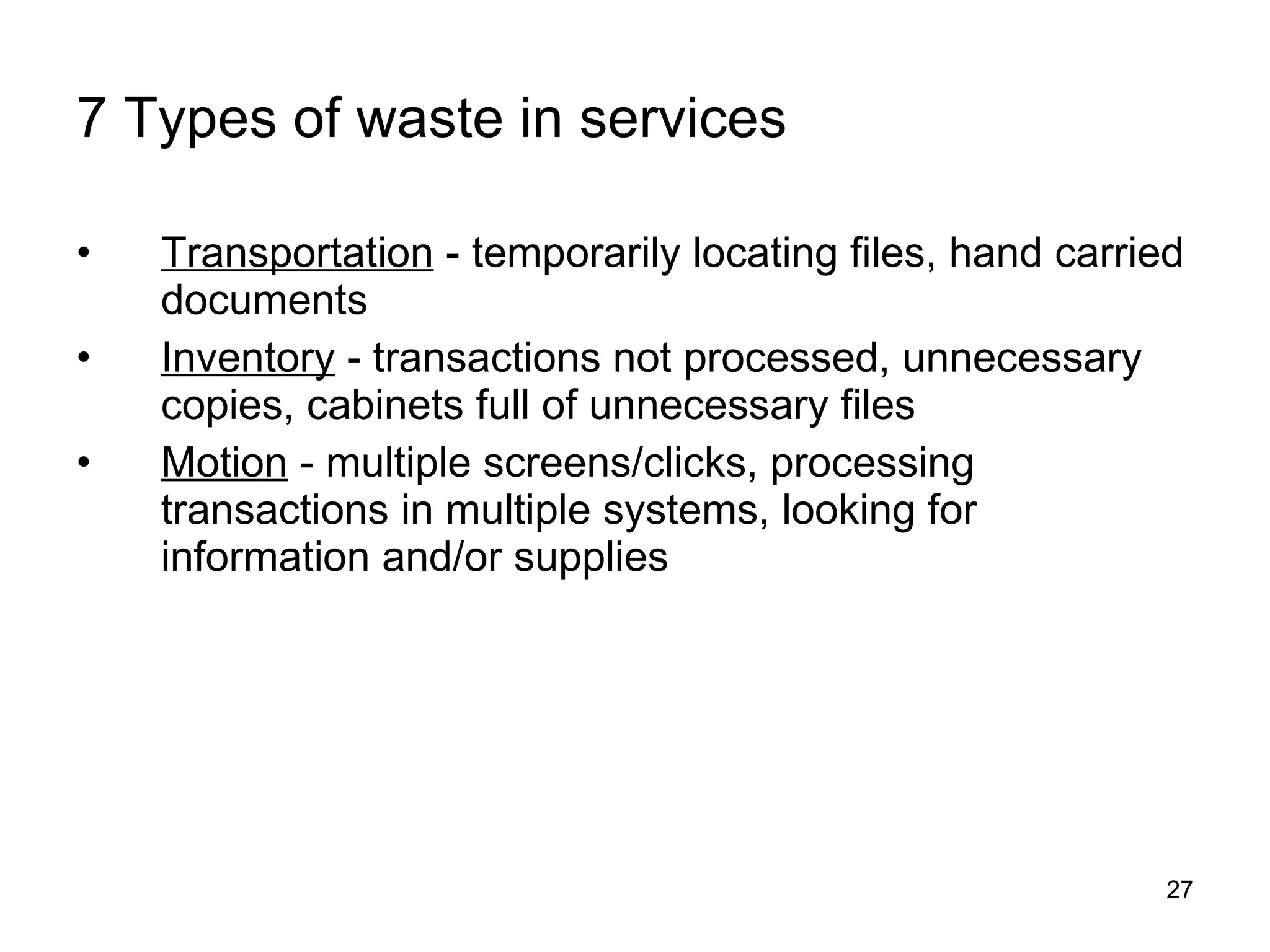 7 Types of waste in services Transportation  - temporarily locating files, hand carried documents Inventory  - transactions not processed, unnecessary copies, cabinets full of unnecessary files Motion  - multiple screens/clicks, processing transactions in multiple systems, looking for information and/or supplies 