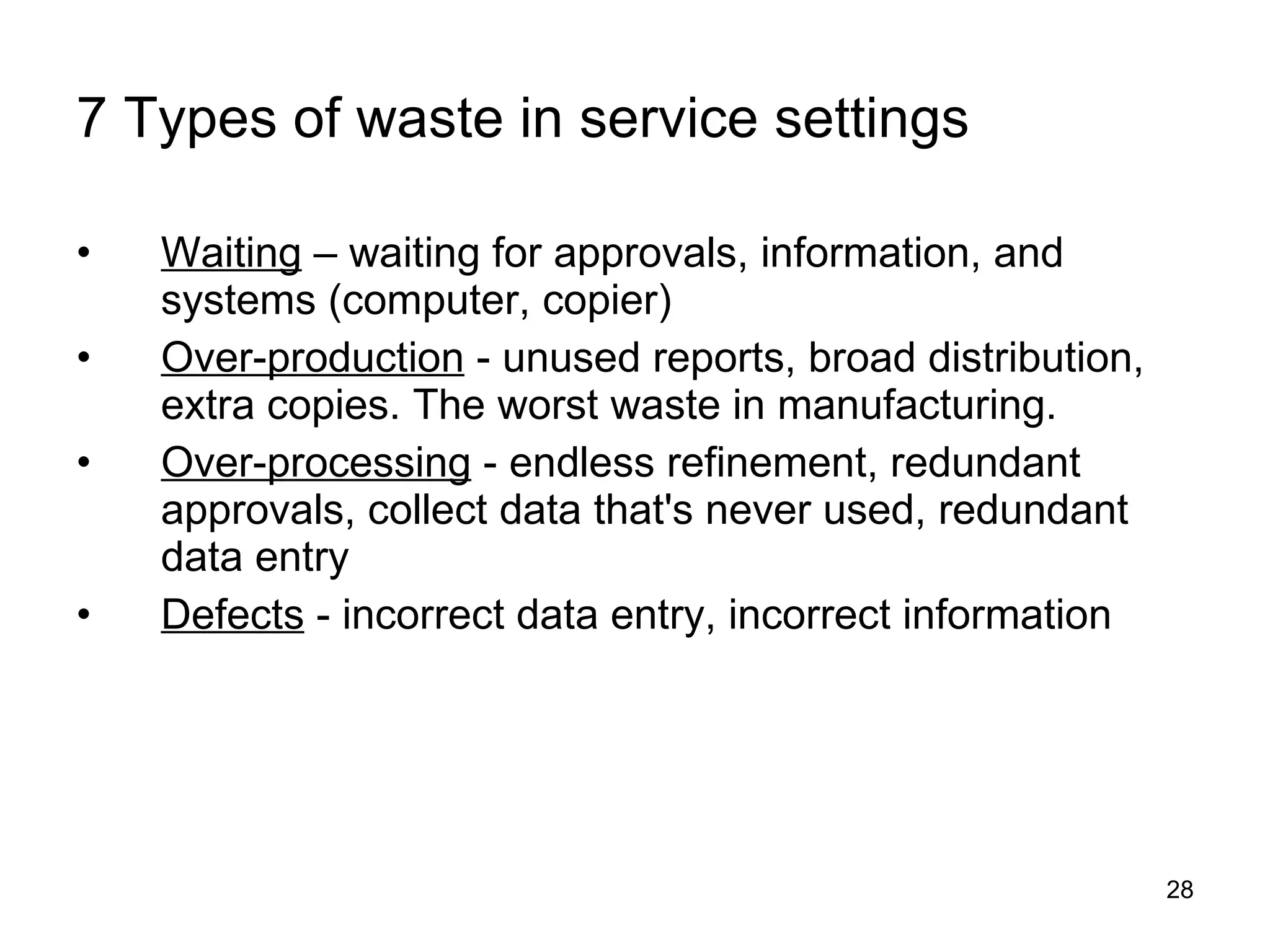 7 Types of waste in service settings Waiting  – waiting for approvals, information, and systems (computer, copier) Over-production  - unused reports, broad distribution, extra copies. The worst waste in manufacturing. Over-processing  - endless refinement, redundant approvals, collect data that's never used, redundant data entry Defects  - incorrect data entry, incorrect information 
