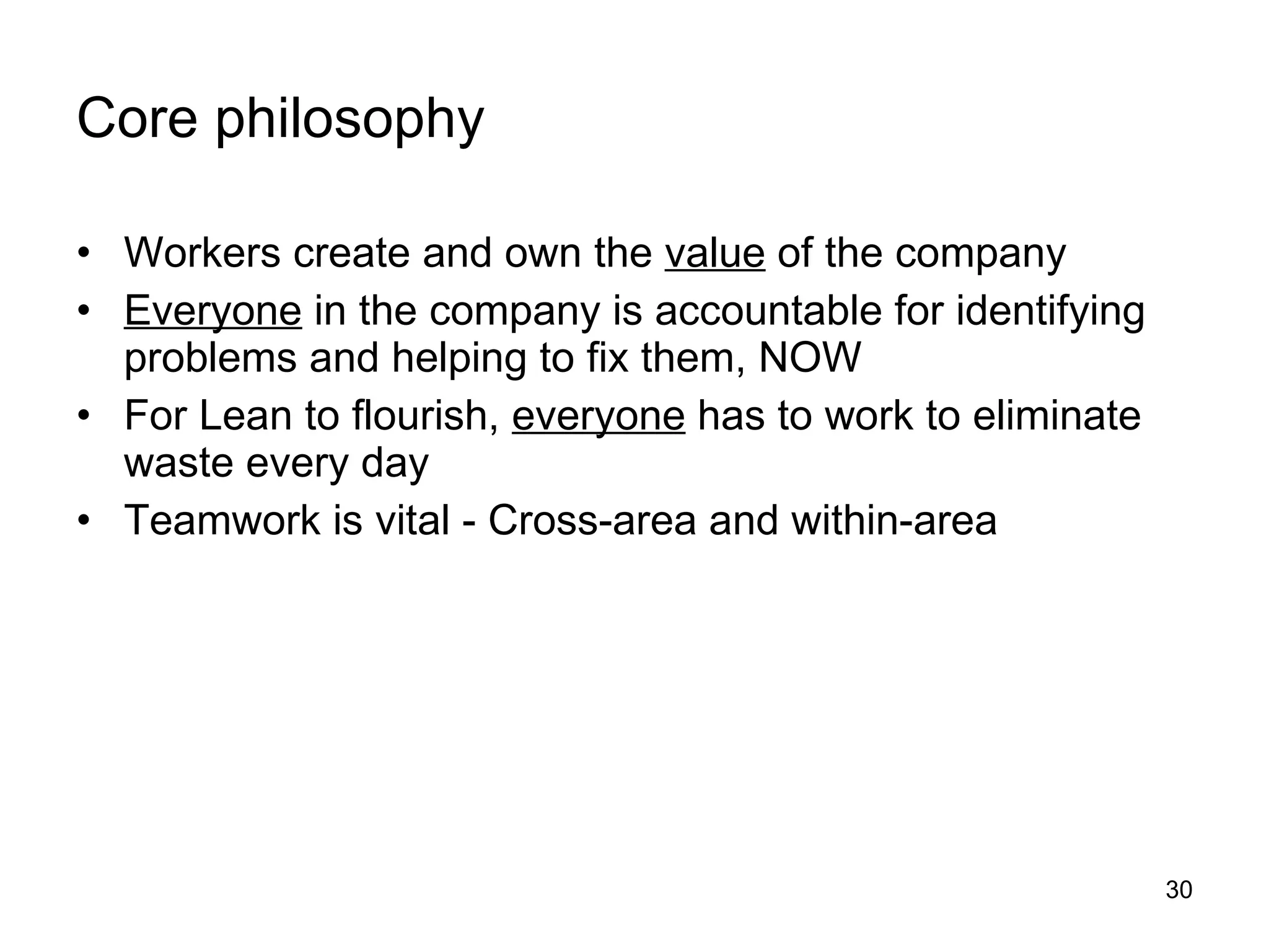Core philosophy Workers create and own the  value  of the company Everyone  in the company is accountable for identifying problems and helping to fix them, NOW For Lean to flourish,  everyone  has to work to eliminate waste every day Teamwork is vital - Cross-area and within-area 