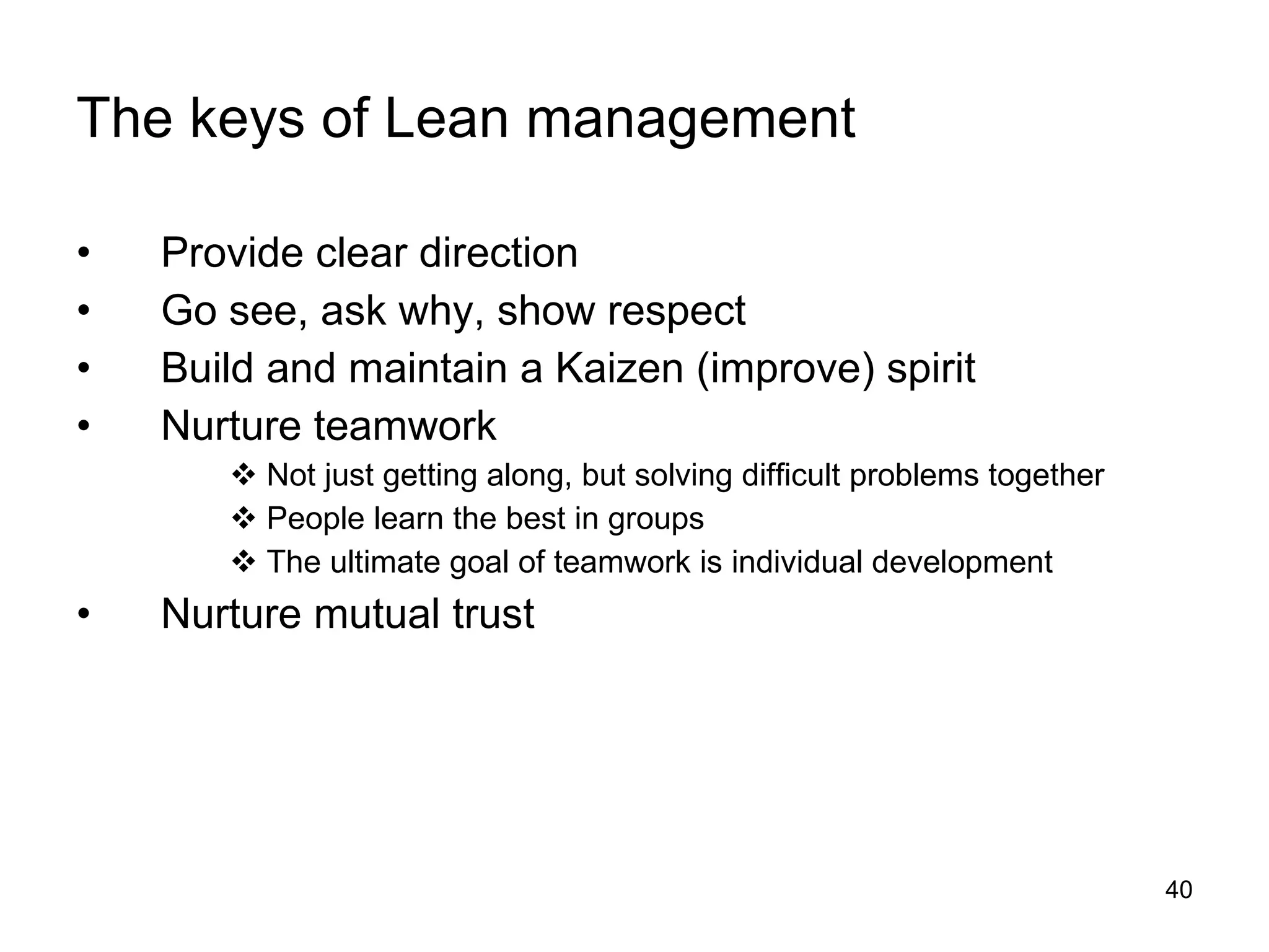 The keys of Lean management Provide clear direction Go see, ask why, show respect Build and maintain a Kaizen (improve) spirit Nurture teamwork Not just getting along, but solving difficult problems together People learn the best in groups The ultimate goal of teamwork is individual development Nurture mutual trust 