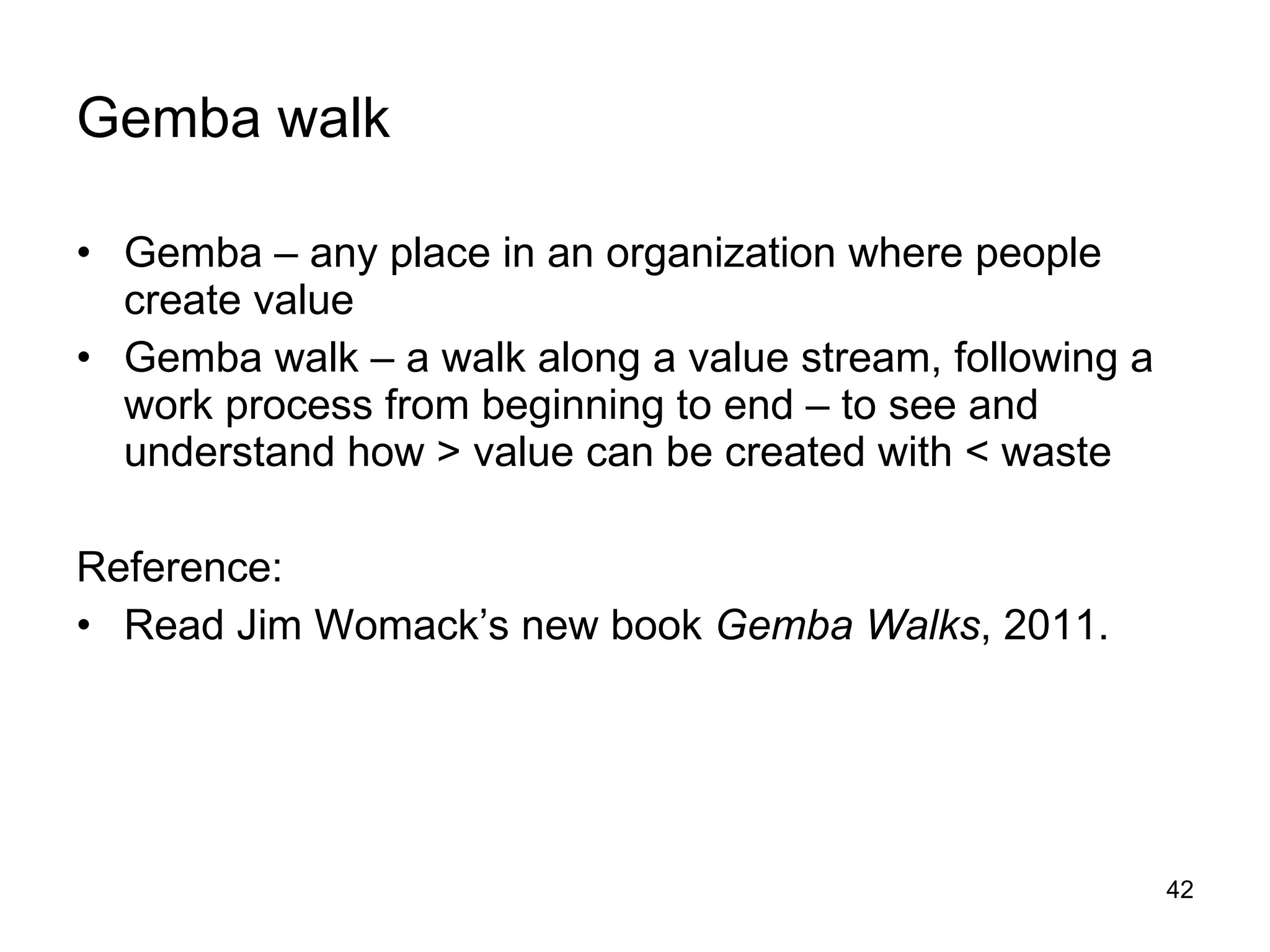Gemba walk Gemba – any place in an organization where people create value Gemba walk – a walk along a value stream, following a work process from beginning to end – to see and understand how > value can be created with < waste Reference: Read Jim Womack’s new book  Gemba Walks , 2011. 