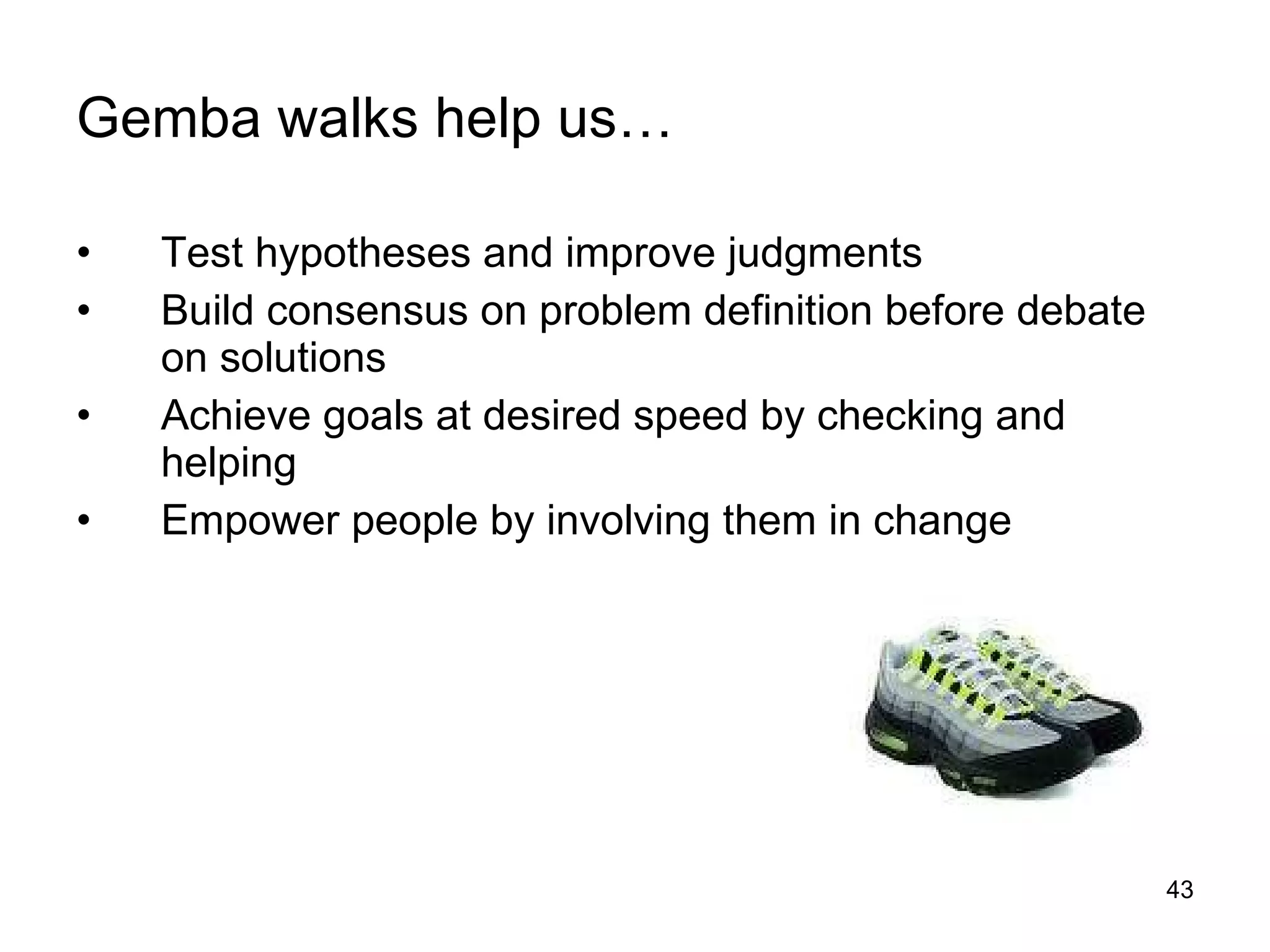 Gemba walks help us… Test hypotheses and improve judgments Build consensus on problem definition before debate on solutions Achieve goals at desired speed by checking and helping Empower people by involving them in change 