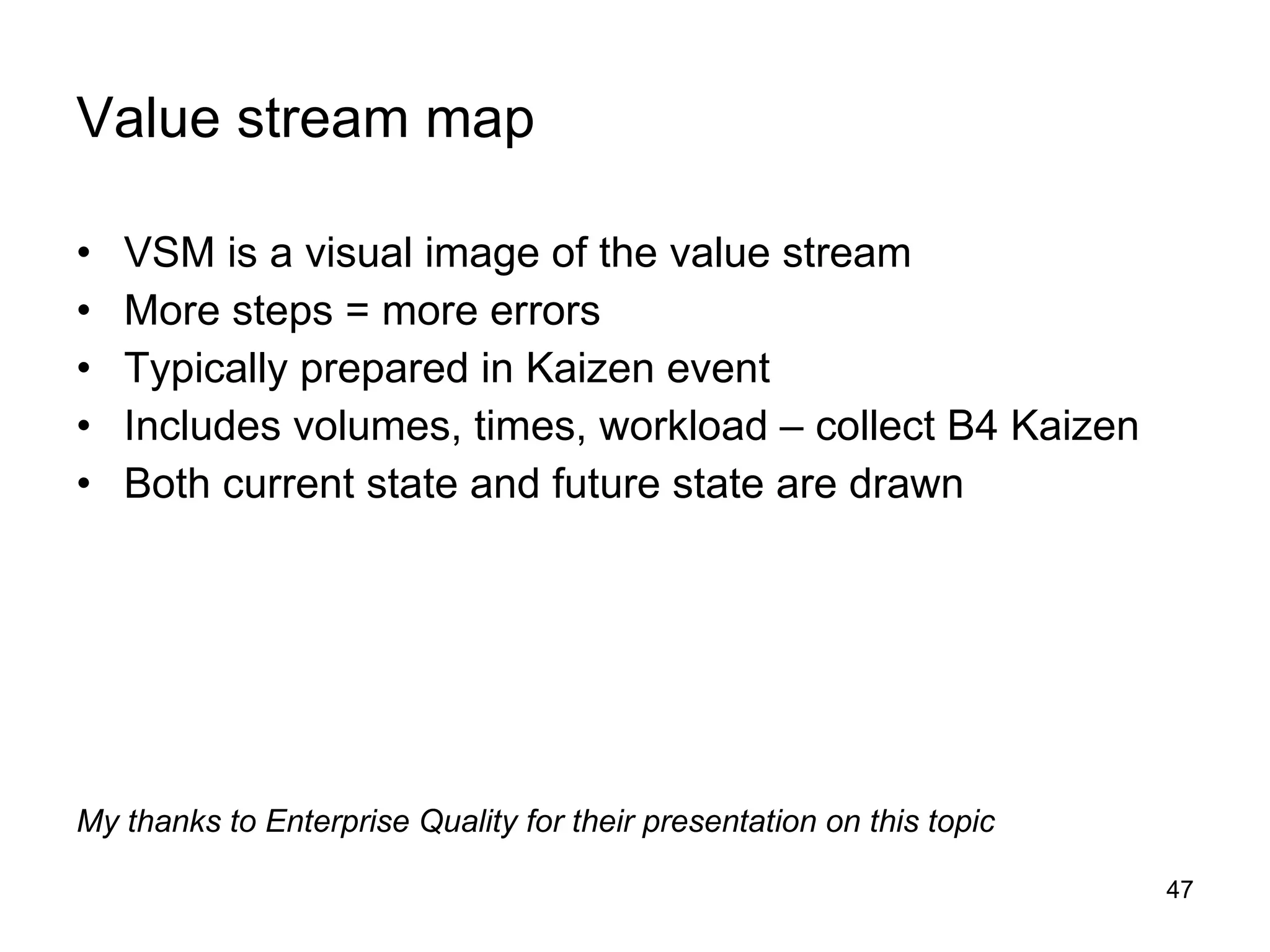 Value stream map VSM is a visual image of the value stream More steps = more errors Typically prepared in Kaizen event Includes volumes, times, workload – collect B4 Kaizen Both current state and future state are drawn My thanks to Enterprise Quality for their presentation on this topic 