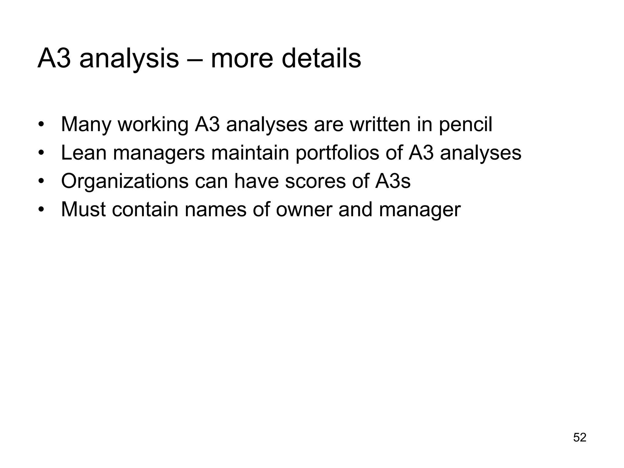 A3 analysis – more details Many working A3 analyses are written in pencil Lean managers maintain portfolios of A3 analyses Organizations can have scores of A3s Must contain names of owner and manager 