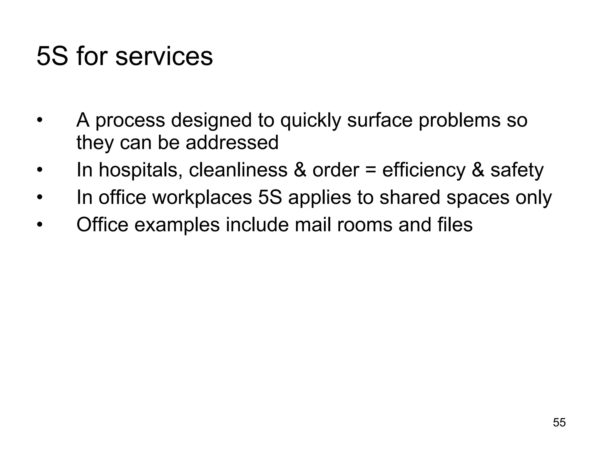 5S for services A process designed to quickly surface problems so they can be addressed In hospitals, cleanliness & order = efficiency & safety In office workplaces 5S applies to shared spaces only Office examples include mail rooms and files 