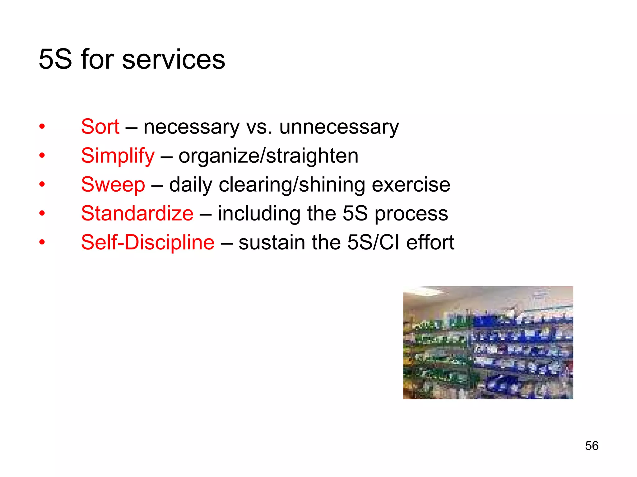 5S for services Sort  – necessary vs. unnecessary Simplify  – organize/straighten  Sweep  – daily clearing/shining exercise Standardize  – including the 5S process Self-Discipline  – sustain the 5S/CI effort 