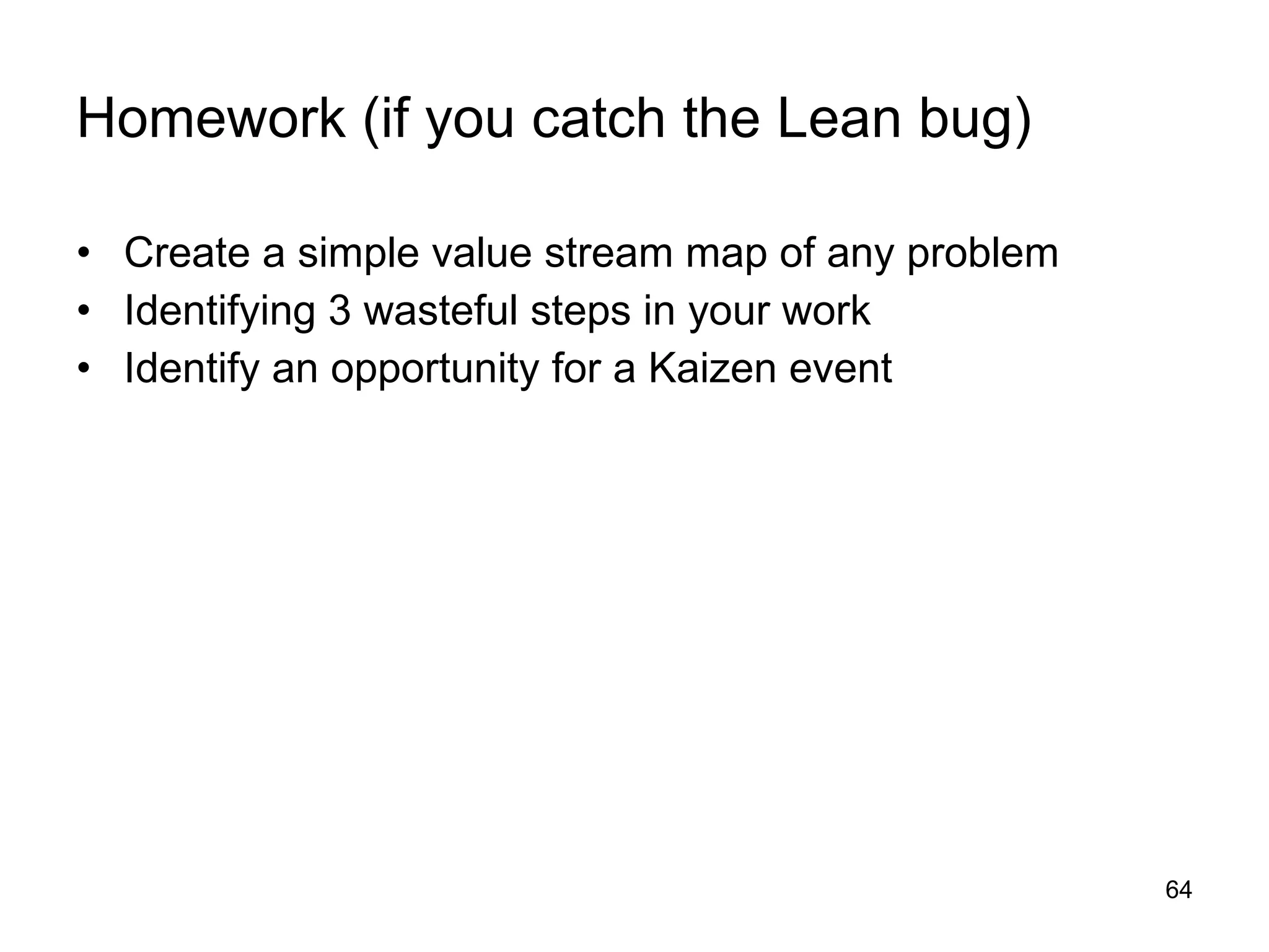Homework (if you catch the Lean bug) Create a simple value stream map of any problem Identifying 3 wasteful steps in your work Identify an opportunity for a Kaizen event 