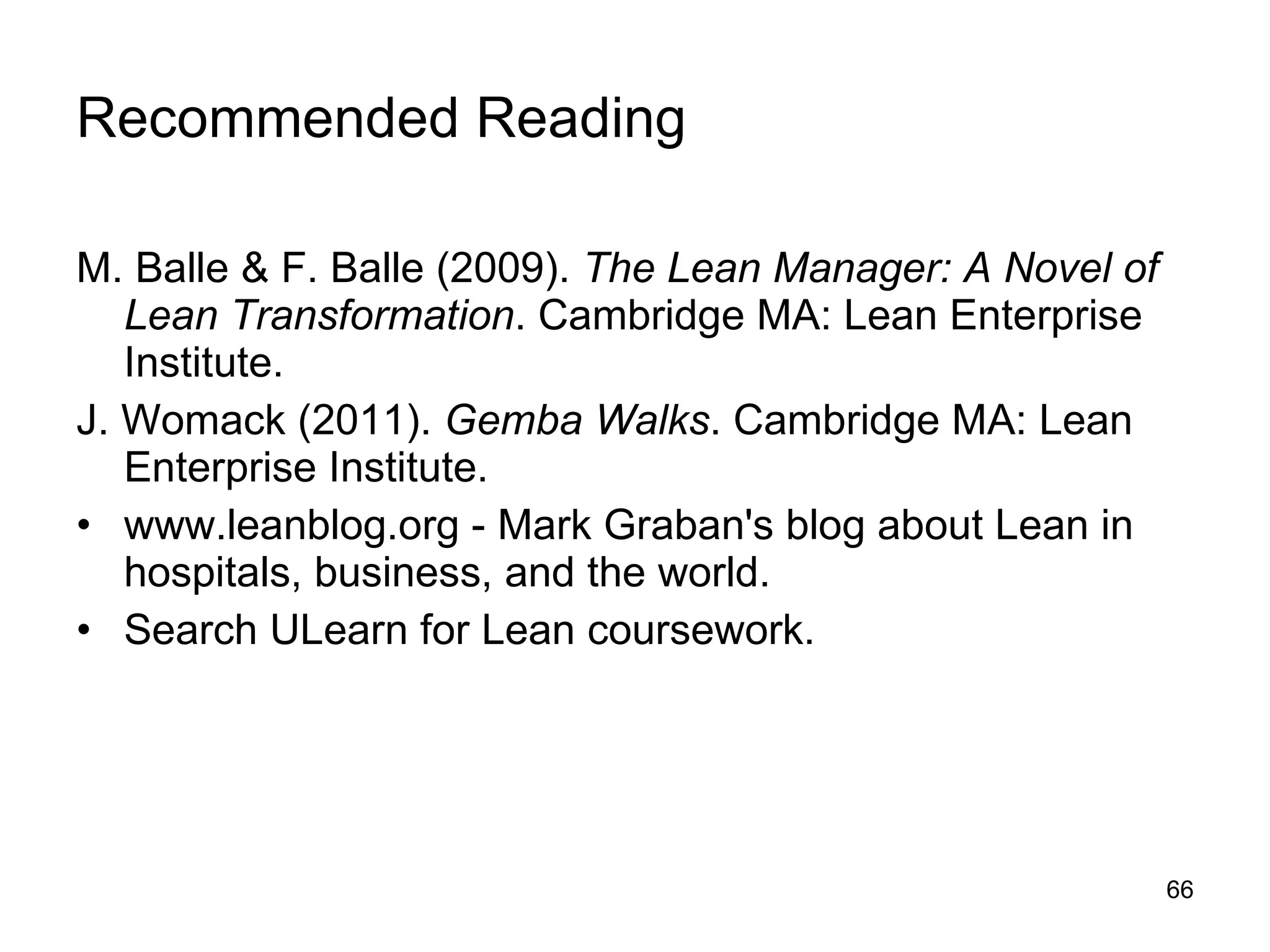 Recommended Reading M. Balle & F. Balle (2009).  The Lean Manager: A Novel of Lean Transformation . Cambridge MA: Lean Enterprise Institute. J. Womack (2011).  Gemba Walks . Cambridge MA: Lean Enterprise Institute. www.leanblog.org - Mark Graban's blog about Lean in hospitals, business, and the world. Search ULearn for Lean coursework. 