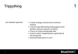 1Trippything
11
Lean ideation approach • 1 week to design a brand and an interface
mockup
• 1 day to setup A/B testing landing pages to test
benefits, features and price variations
• 2 hours to review landing page data
• 1 day to realise Trippything was a great idea at
the wrong time
• Total estimated spend: $1,500
 