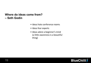 Where do ideas come from?
– Seth Godin
19
• Ideas hate conference rooms
• Ideas fear experts
• Ideas adore a beginner’s mind
(a little awareness is a beautiful
thing)
 