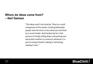 Where do ideas come from?
– Neil Gaiman
20
“The Ideas aren't the hard bit. They're a small
component of the whole. Creating believable
people who do more or less what you tell them
to is much harder. And hardest by far is the
process of simply sitting down and putting one
word after another to construct whatever it is
you're trying to build: making it interesting,
making it new. “
 