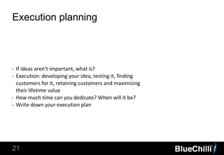 21
Execution planning
‣ If ideas aren’t important, what is?
‣ Execution: developing your idea, testing it, finding
customers for it, retaining customers and maximising
their lifetime value
‣ How much time can you dedicate? When will it be?
‣ Write down your execution plan
 