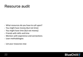 22
Resource audit
‣ What resources do you have to call upon?
‣ You might have money (but not time)
‣ You might have time (but not money)
‣ Friends with skills and time
‣ Mentors with experience and connections
‣ Lean methodologies
‣ List your resources now
 