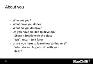 6
About you
‣ Who are you?
‣ What have you done?
‣ What do you do now?
‣ Do you have an idea to develop?
‣Share it briefly with the class
‣We’ll return to it later
‣ or are you here to learn how to find one?
‣What do you hope to do with your
ideas?
 