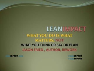WHAT YOU DO IS WHAT
MATTERS, NOT
WHAT YOU THINK OR SAY OR PLAN
JASON FRIED , AUTHOR, REWORK
LEANIMPACT,ORG @LEANIMPACT
#LEANIMPACT
 