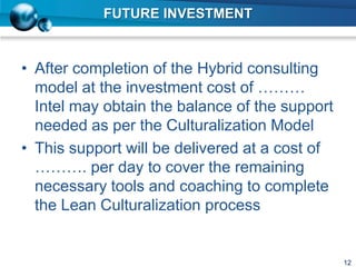 FUTURE INVESTMENT
• After completion of the Hybrid consulting
model at the investment cost of ………
Intel may obtain the balance of the support
needed as per the Culturalization Model
• This support will be delivered at a cost of
………. per day to cover the remaining
necessary tools and coaching to complete
the Lean Culturalization process
12
 