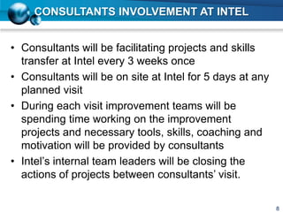 CONSULTANTS INVOLVEMENT AT INTEL
• Consultants will be facilitating projects and skills
transfer at Intel every 3 weeks once
• Consultants will be on site at Intel for 5 days at any
planned visit
• During each visit improvement teams will be
spending time working on the improvement
projects and necessary tools, skills, coaching and
motivation will be provided by consultants
• Intel’s internal team leaders will be closing the
actions of projects between consultants’ visit.
8
 