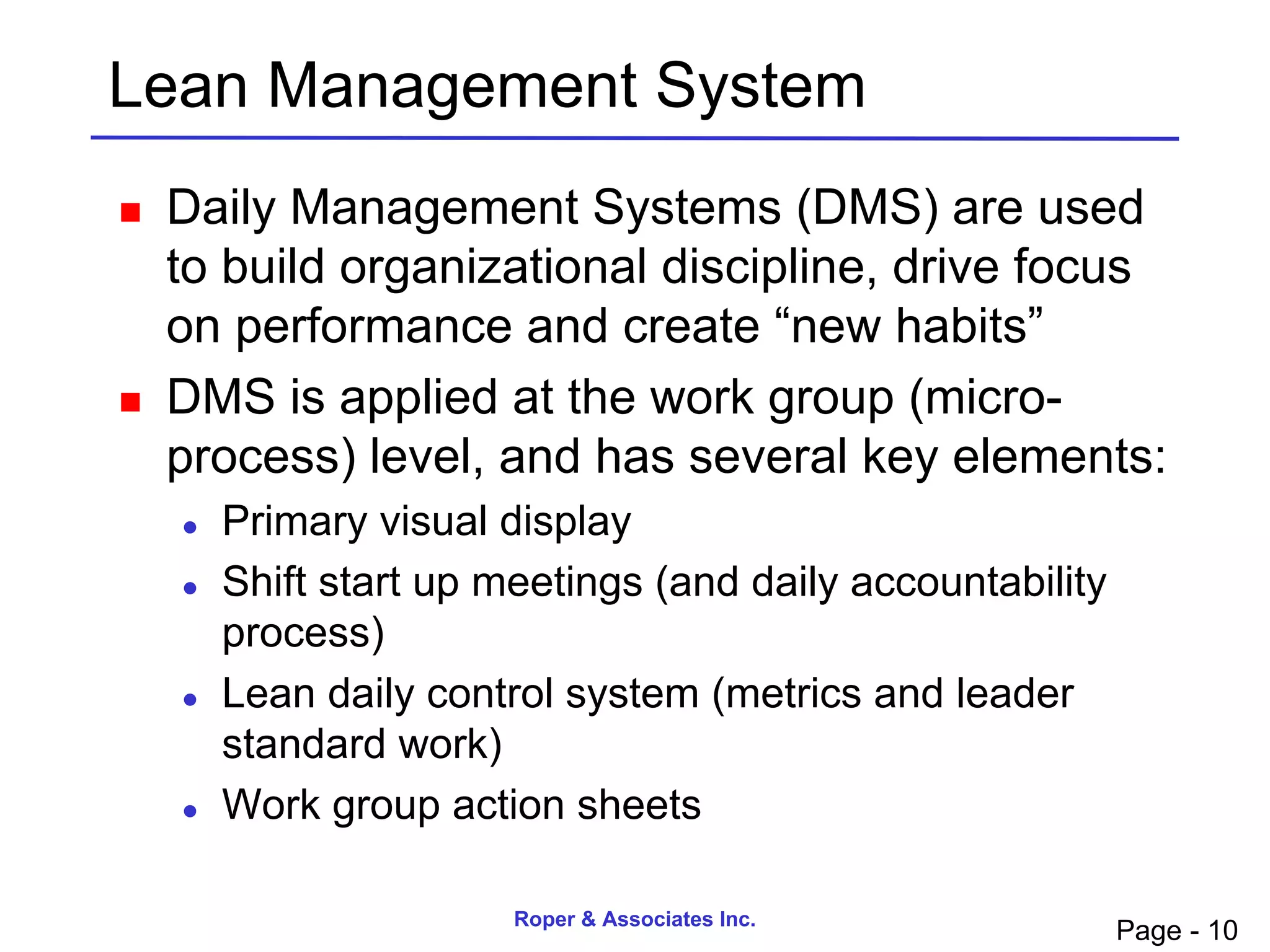 Lean Management System
   Daily Management Systems (DMS) are used
    to build organizational discipline, drive focus
    on performance and create “new habits”
   DMS is applied at the work group (micro-
    process) level, and has several key elements:
       Primary visual display
       Shift start up meetings (and daily accountability
        process)
       Lean daily control system (metrics and leader
        standard work)
       Work group action sheets

                        Roper & Associates Inc.
                                                            Page - 10
 