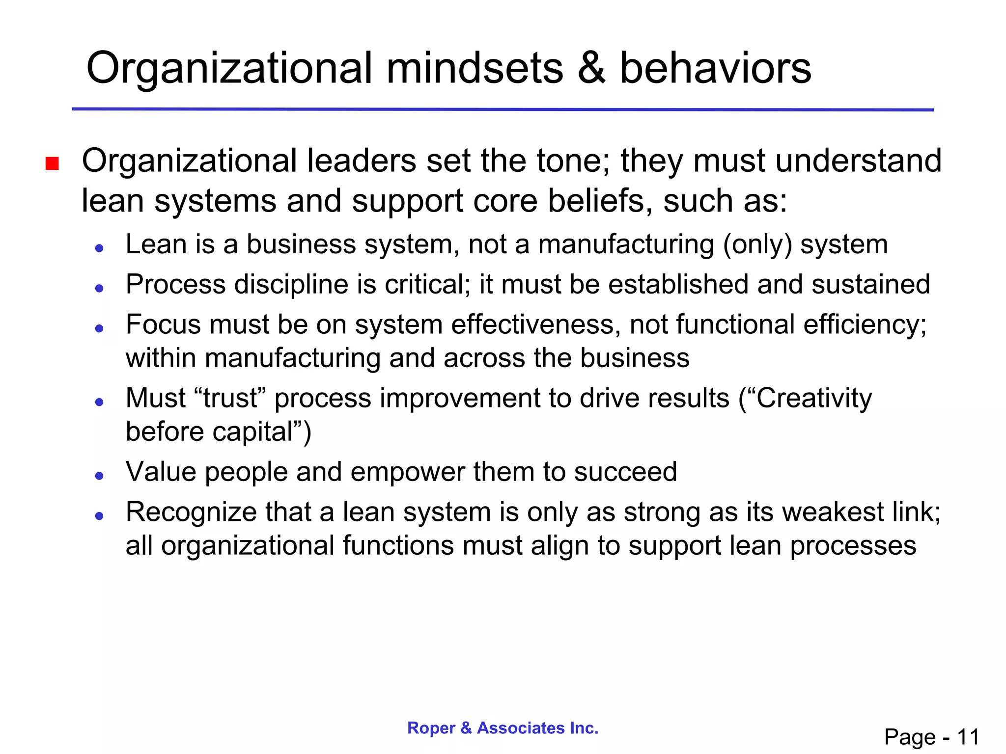 Organizational mindsets & behaviors
   Organizational leaders set the tone; they must understand
    lean systems and support core beliefs, such as:
       Lean is a business system, not a manufacturing (only) system
       Process discipline is critical; it must be established and sustained
       Focus must be on system effectiveness, not functional efficiency;
        within manufacturing and across the business
       Must “trust” process improvement to drive results (“Creativity
        before capital”)
       Value people and empower them to succeed
       Recognize that a lean system is only as strong as its weakest link;
        all organizational functions must align to support lean processes




                               Roper & Associates Inc.
                                                                       Page - 11
 