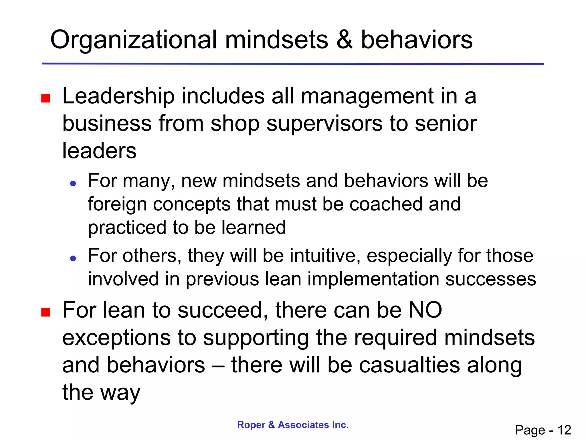 Organizational mindsets & behaviors

   Leadership includes all management in a
    business from shop supervisors to senior
    leaders
       For many, new mindsets and behaviors will be
        foreign concepts that must be coached and
        practiced to be learned
       For others, they will be intuitive, especially for those
        involved in previous lean implementation successes
   For lean to succeed, there can be NO
    exceptions to supporting the required mindsets
    and behaviors – there will be casualties along
    the way
                          Roper & Associates Inc.
                                                             Page - 12
 