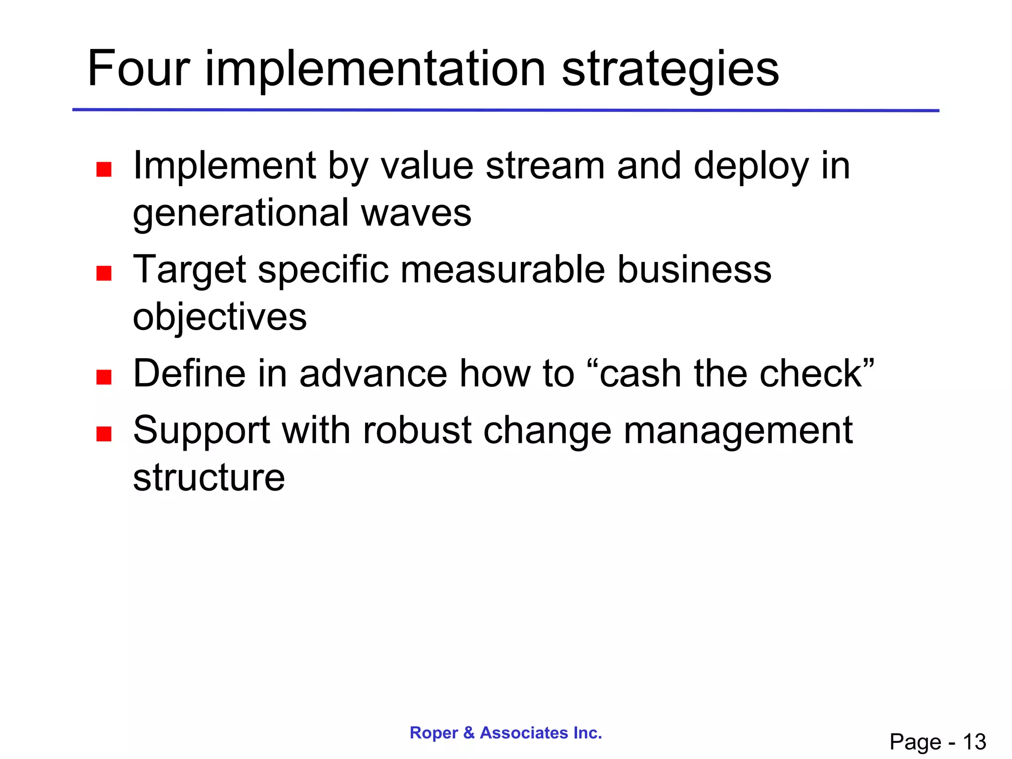 Four implementation strategies
   Implement by value stream and deploy in
    generational waves
   Target specific measurable business
    objectives
   Define in advance how to “cash the check”
   Support with robust change management
    structure




                   Roper & Associates Inc.
                                                Page - 13
 