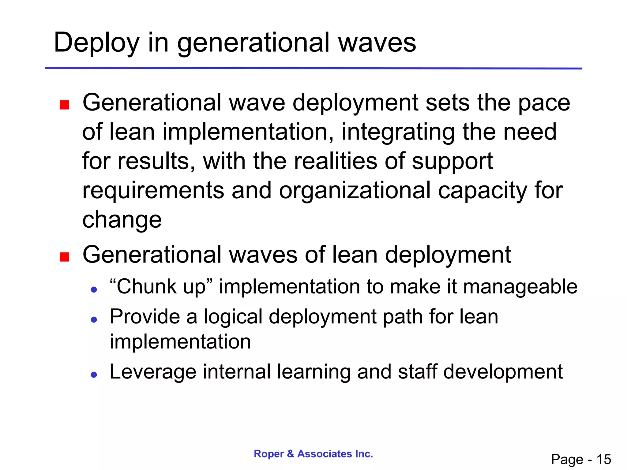 Deploy in generational waves

   Generational wave deployment sets the pace
    of lean implementation, integrating the need
    for results, with the realities of support
    requirements and organizational capacity for
    change
   Generational waves of lean deployment
       “Chunk up” implementation to make it manageable
       Provide a logical deployment path for lean
        implementation
       Leverage internal learning and staff development


                      Roper & Associates Inc.
                                                     Page - 15
 