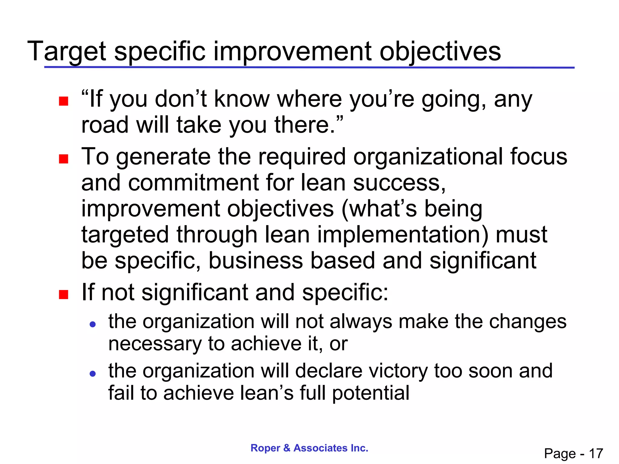 Target specific improvement objectives
     “If you don’t know where you’re going, any
      road will take you there.”
     To generate the required organizational focus
      and commitment for lean success,
      improvement objectives (what’s being
      targeted through lean implementation) must
      be specific, business based and significant
     If not significant and specific:
         the organization will not always make the changes
          necessary to achieve it, or
         the organization will declare victory too soon and
          fail to achieve lean’s full potential

                         Roper & Associates Inc.
                                                         Page - 17
 