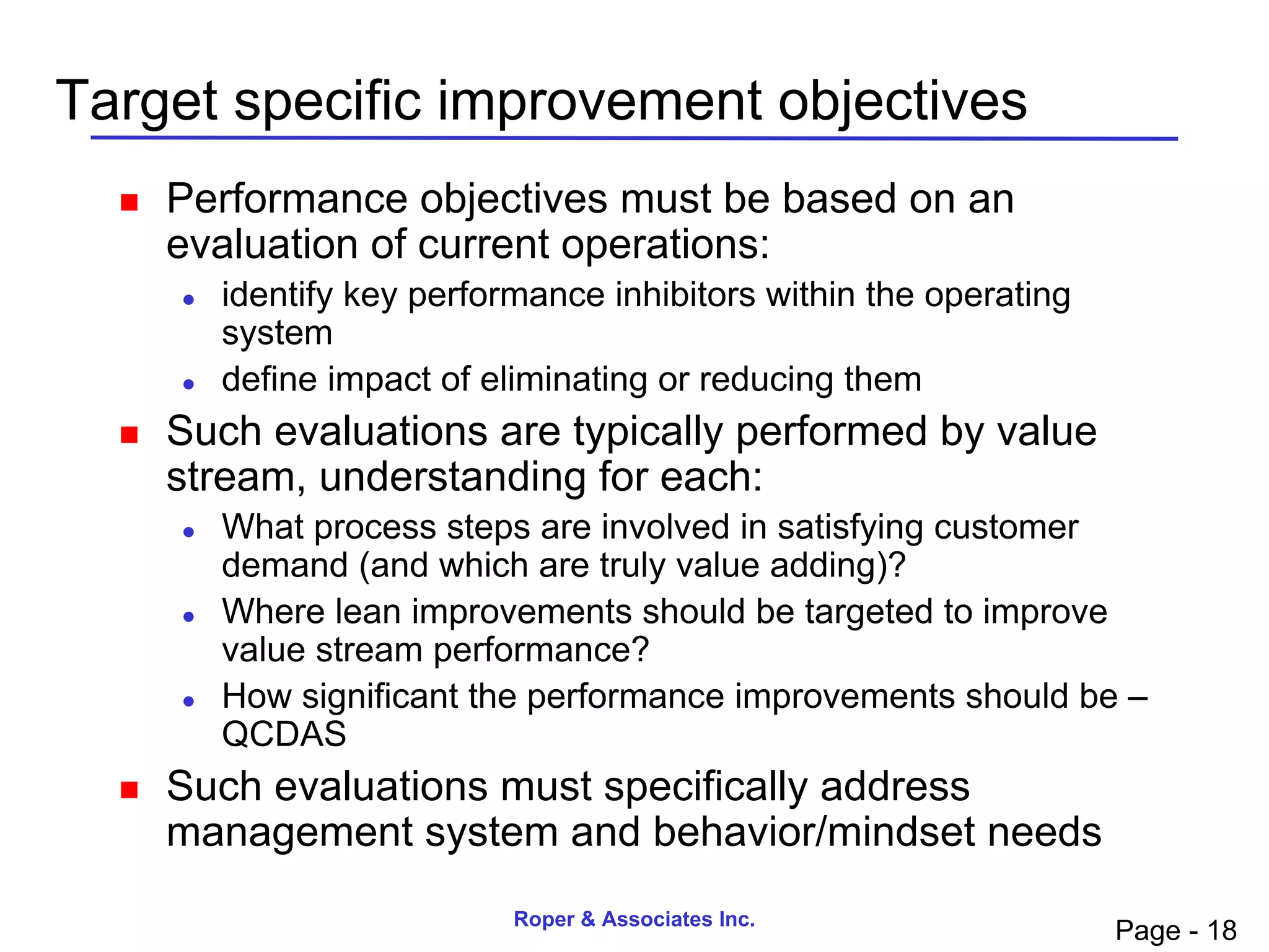 Target specific improvement objectives
     Performance objectives must be based on an
      evaluation of current operations:
         identify key performance inhibitors within the operating
          system
         define impact of eliminating or reducing them
     Such evaluations are typically performed by value
      stream, understanding for each:
         What process steps are involved in satisfying customer
          demand (and which are truly value adding)?
         Where lean improvements should be targeted to improve
          value stream performance?
         How significant the performance improvements should be –
          QCDAS
     Such evaluations must specifically address
      management system and behavior/mindset needs
                             Roper & Associates Inc.
                                                                     Page - 18
 