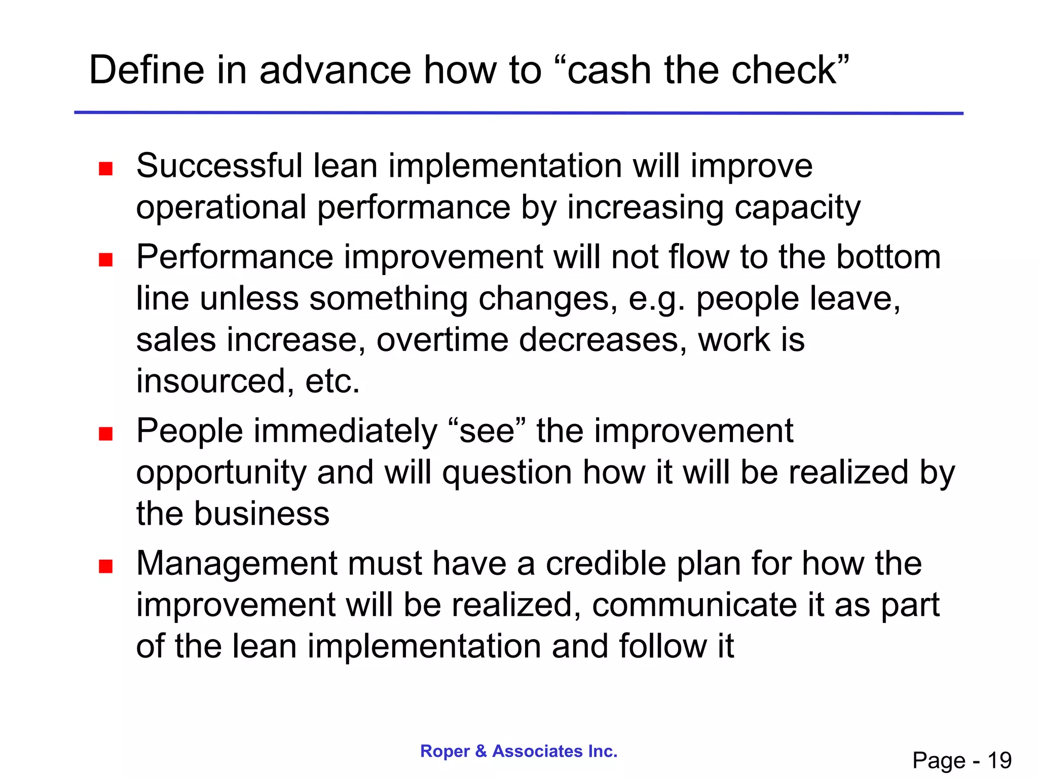 Define in advance how to “cash the check”

   Successful lean implementation will improve
    operational performance by increasing capacity
   Performance improvement will not flow to the bottom
    line unless something changes, e.g. people leave,
    sales increase, overtime decreases, work is
    insourced, etc.
   People immediately “see” the improvement
    opportunity and will question how it will be realized by
    the business
   Management must have a credible plan for how the
    improvement will be realized, communicate it as part
    of the lean implementation and follow it

                       Roper & Associates Inc.
                                                         Page - 19
 
