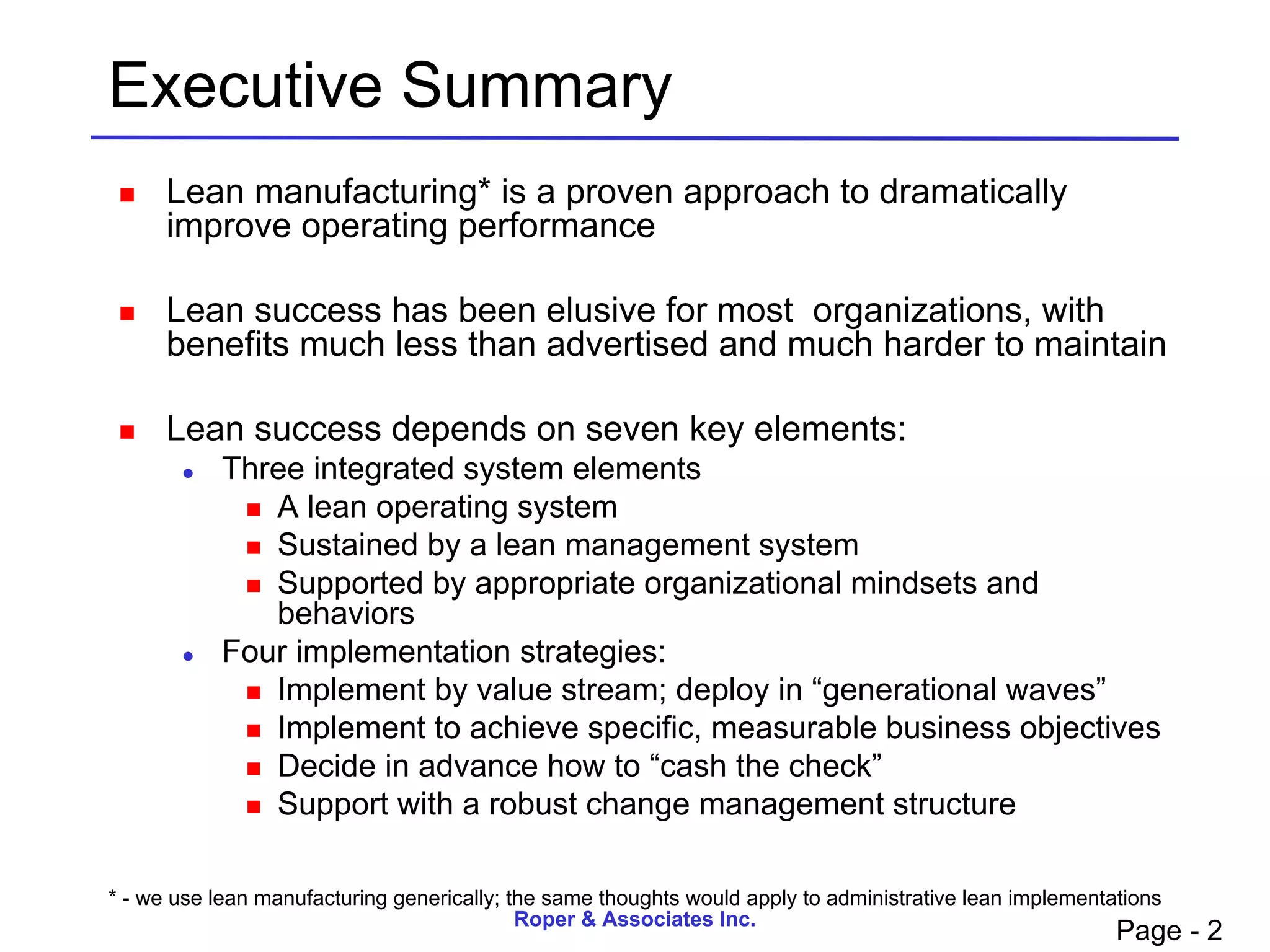 Executive Summary
     Lean manufacturing* is a proven approach to dramatically
      improve operating performance

     Lean success has been elusive for most organizations, with
      benefits much less than advertised and much harder to maintain

     Lean success depends on seven key elements:
          Three integrated system elements
             A lean operating system
             Sustained by a lean management system
             Supported by appropriate organizational mindsets and
              behaviors
          Four implementation strategies:
             Implement by value stream; deploy in “generational waves”
             Implement to achieve specific, measurable business objectives
             Decide in advance how to “cash the check”
             Support with a robust change management structure



* - we use lean manufacturing generically; the same thoughts would apply to administrative lean implementations
                                            Roper & Associates Inc.
                                                                                                          Page - 2
 