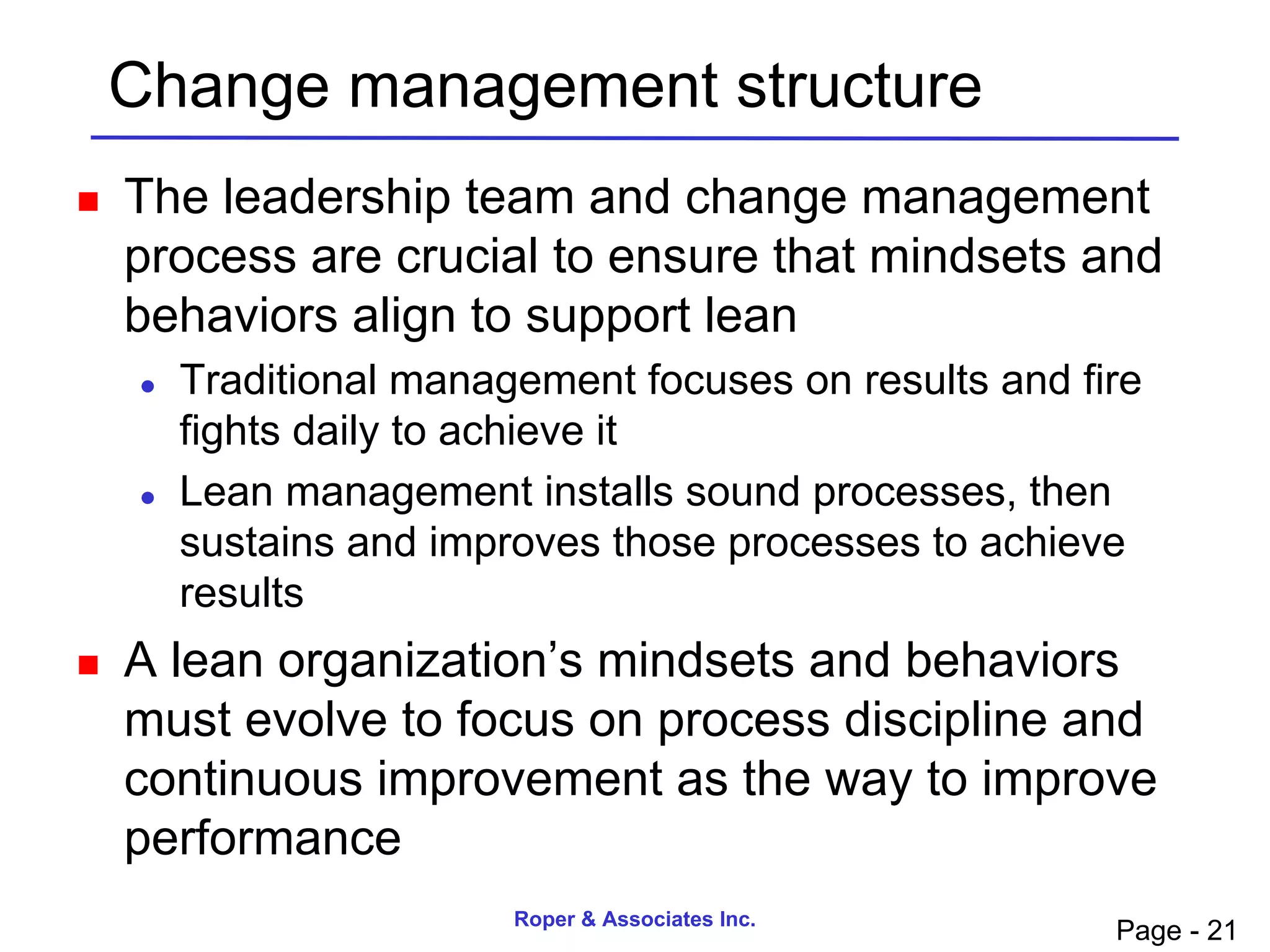 Change management structure
   The leadership team and change management
    process are crucial to ensure that mindsets and
    behaviors align to support lean
       Traditional management focuses on results and fire
        fights daily to achieve it
       Lean management installs sound processes, then
        sustains and improves those processes to achieve
        results
   A lean organization’s mindsets and behaviors
    must evolve to focus on process discipline and
    continuous improvement as the way to improve
    performance
                         Roper & Associates Inc.
                                                        Page - 21
 
