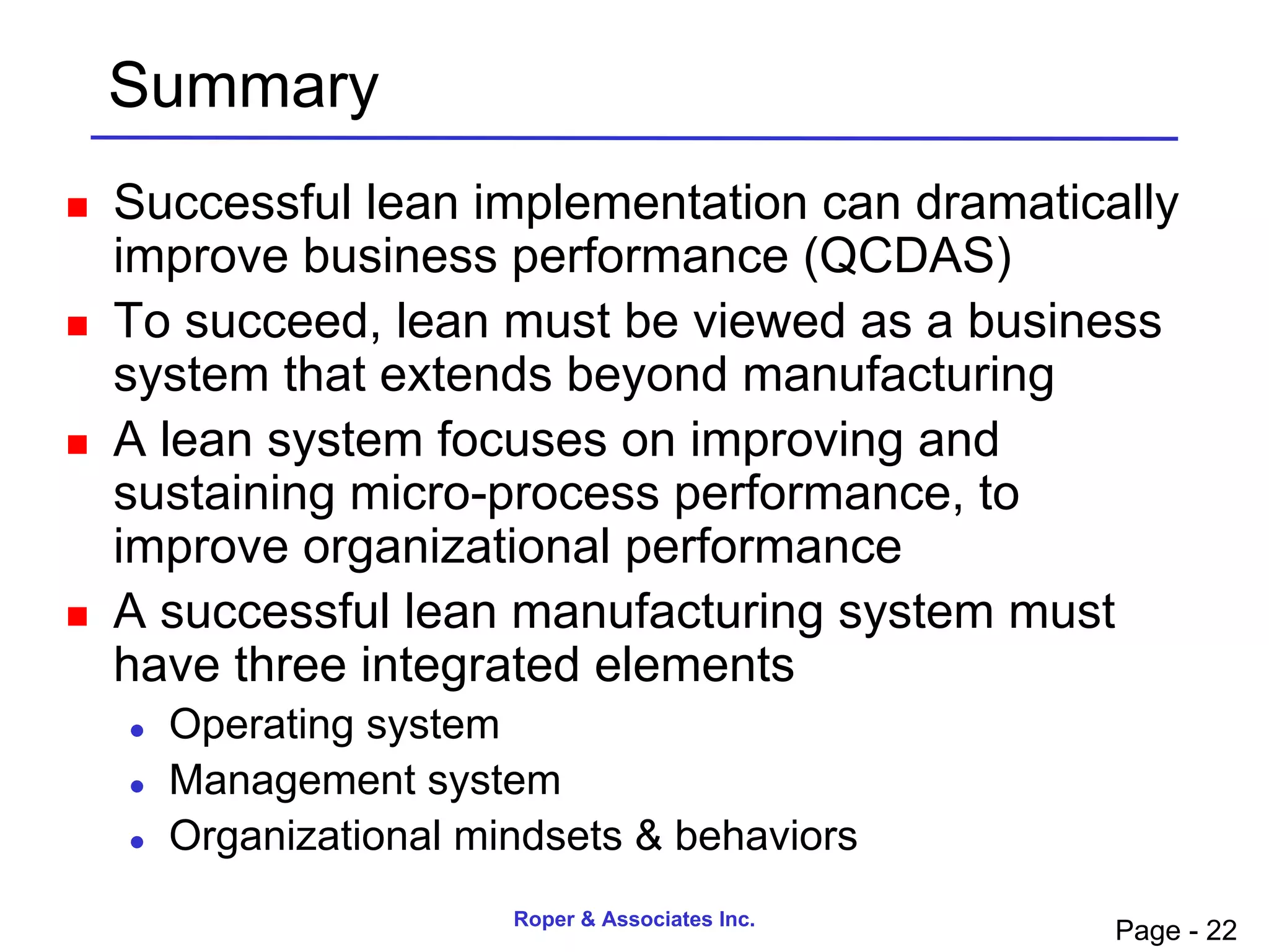 Summary
   Successful lean implementation can dramatically
    improve business performance (QCDAS)
   To succeed, lean must be viewed as a business
    system that extends beyond manufacturing
   A lean system focuses on improving and
    sustaining micro-process performance, to
    improve organizational performance
   A successful lean manufacturing system must
    have three integrated elements
       Operating system
       Management system
       Organizational mindsets & behaviors
                         Roper & Associates Inc.
                                                   Page - 22
 