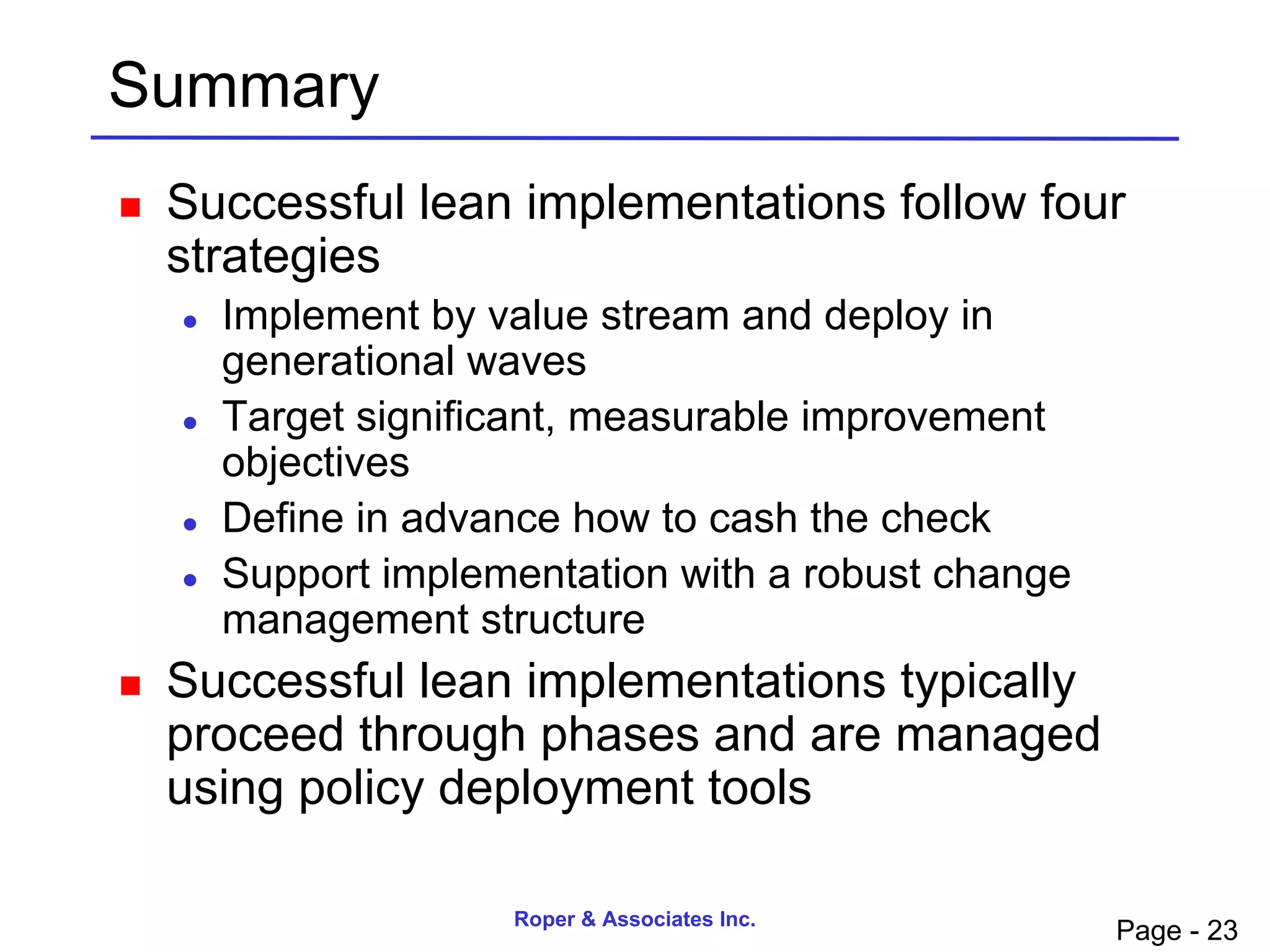 Summary
   Successful lean implementations follow four
    strategies
       Implement by value stream and deploy in
        generational waves
       Target significant, measurable improvement
        objectives
       Define in advance how to cash the check
       Support implementation with a robust change
        management structure
   Successful lean implementations typically
    proceed through phases and are managed
    using policy deployment tools

                      Roper & Associates Inc.
                                                      Page - 23
 