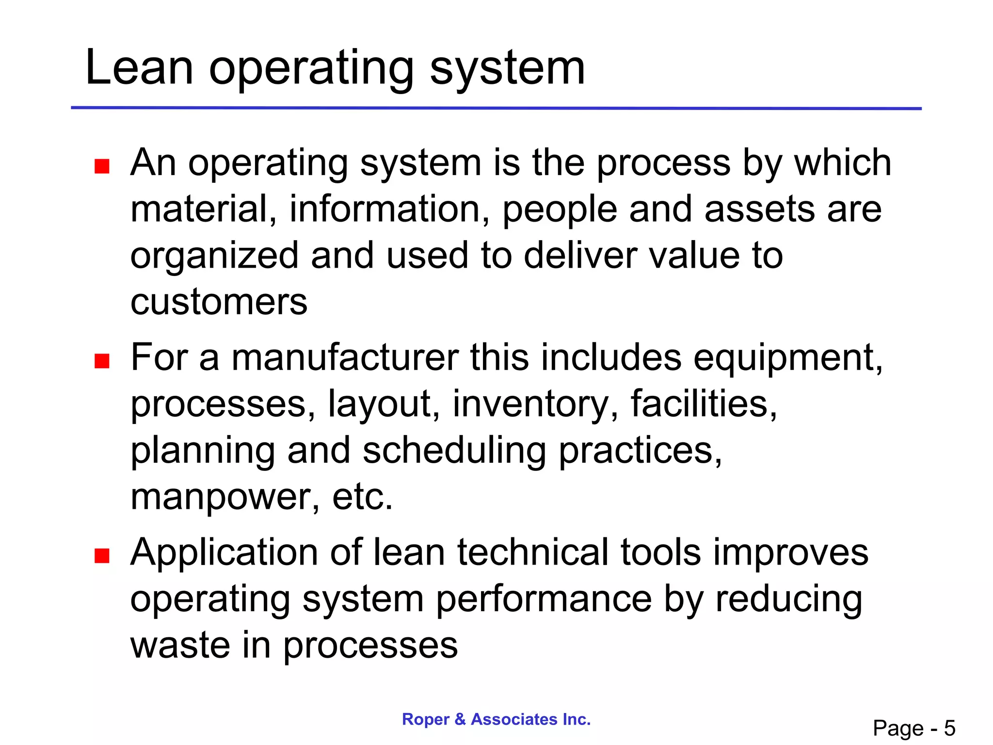 Lean operating system
   An operating system is the process by which
    material, information, people and assets are
    organized and used to deliver value to
    customers
   For a manufacturer this includes equipment,
    processes, layout, inventory, facilities,
    planning and scheduling practices,
    manpower, etc.
   Application of lean technical tools improves
    operating system performance by reducing
    waste in processes
                   Roper & Associates Inc.
                                              Page - 5
 