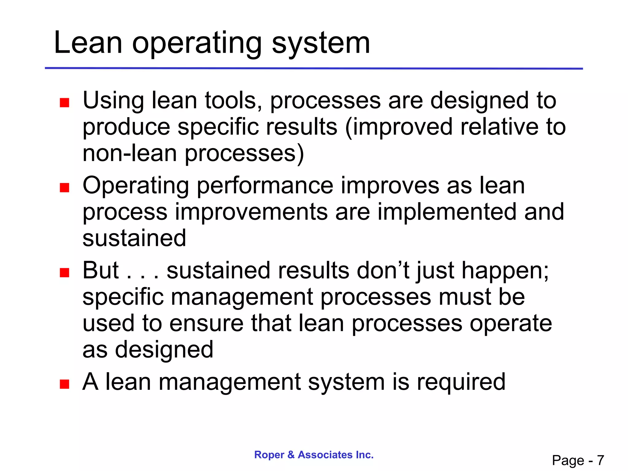 Lean operating system
   Using lean tools, processes are designed to
    produce specific results (improved relative to
    non-lean processes)
   Operating performance improves as lean
    process improvements are implemented and
    sustained
   But . . . sustained results don’t just happen;
    specific management processes must be
    used to ensure that lean processes operate
    as designed
   A lean management system is required

                    Roper & Associates Inc.
                                                Page - 7
 
