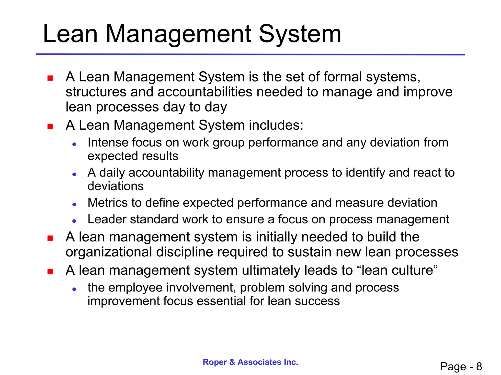 Lean Management System
   A Lean Management System is the set of formal systems,
    structures and accountabilities needed to manage and improve
    lean processes day to day
   A Lean Management System includes:
        Intense focus on work group performance and any deviation from
         expected results
        A daily accountability management process to identify and react to
         deviations
        Metrics to define expected performance and measure deviation
        Leader standard work to ensure a focus on process management
   A lean management system is initially needed to build the
    organizational discipline required to sustain new lean processes
   A lean management system ultimately leads to “lean culture”
        the employee involvement, problem solving and process
         improvement focus essential for lean success



                             Roper & Associates Inc.
                                                                        Page - 8
 