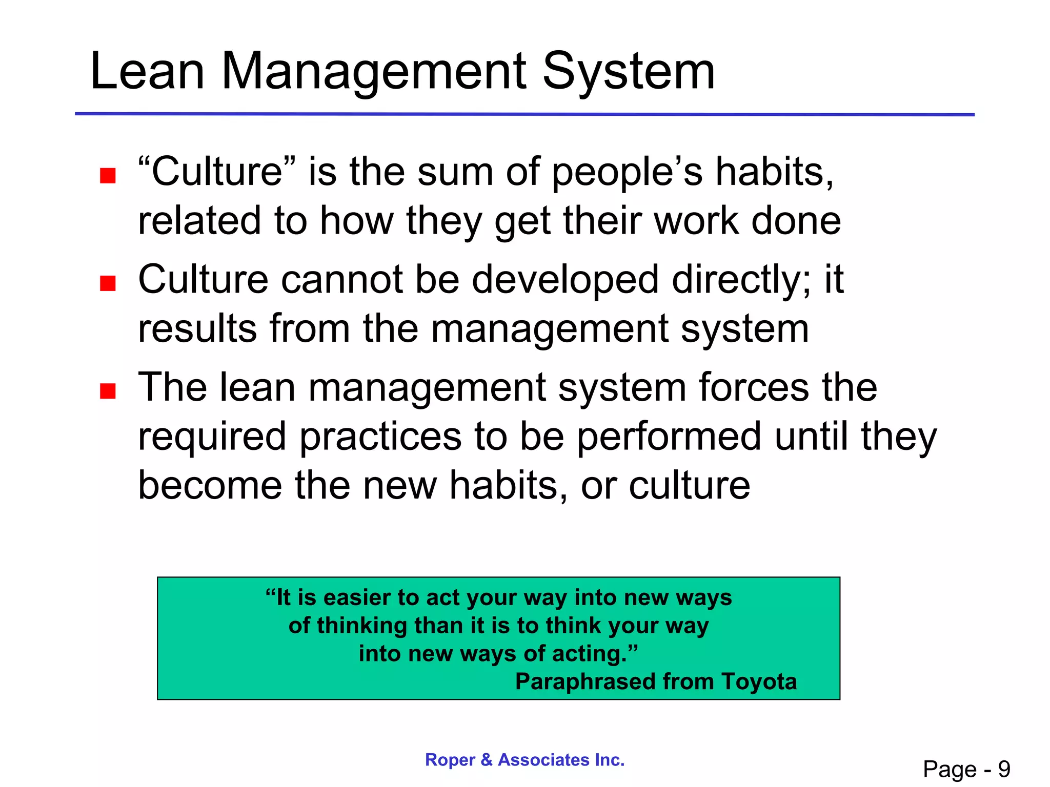 Lean Management System
   “Culture” is the sum of people’s habits,
    related to how they get their work done
   Culture cannot be developed directly; it
    results from the management system
   The lean management system forces the
    required practices to be performed until they
    become the new habits, or culture

           “It is easier to act your way into new ways
              of thinking than it is to think your way
                     into new ways of acting.”
                                     Paraphrased from Toyota


                         Roper & Associates Inc.
                                                               Page - 9
 