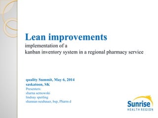 Lean improvements
implementation of a
kanban inventory system in a regional pharmacy service
quality Summit, May 6, 2014
saskatoon, SK
Presenters:
sharna sernowski
lindsay sperling
shannan neubauer, bsp, Pharm d
 