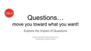 Questions…
move you toward what you want!
Explore the Impact of Questions
Expert highlight Rachael Herrscher
Presented by Denise Reed
 