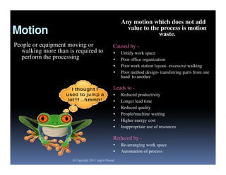 Any motion which does not add
value to the process is motion
waste.

Motion
People or equipment moving or
walking more than is required to
perform the processing

Caused by 




Untidy work space
Poor office organization
Poor work station layout- excessive walking
Poor method design- transferring parts from one
hand to another

Leads to 






Reduced productivity
Longer lead time
Reduced quality
People/machine waiting
Higher energy cost
Inappropriate use of resources

Reduced by 

© Copyright 2013 Jagriti Prasad

Re-arranging work space
Automation of process

 